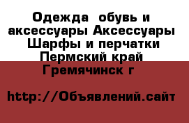 Одежда, обувь и аксессуары Аксессуары - Шарфы и перчатки. Пермский край,Гремячинск г.